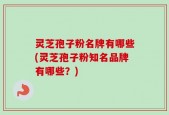 灵芝孢子粉名牌有哪些(灵芝孢子粉知名品牌有哪些？)