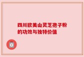 四川欧美山灵芝孢子粉的功效与独特价值