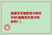 西藏灵芝破壁孢子粉好不好(西藏灵芝孢子粉好吗？)