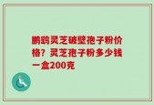 鹏鹞灵芝破壁孢子粉价格？灵芝孢子粉多少钱一盒200克