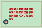破壁灵芝的作用及食用方法？破壁灵芝孢子粉每天服用几次，每次服多少