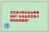 灵芝孢子粉长白山哪里的好？长白山灵芝孢子粉的选购指南？