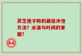 灵芝孢子粉的最佳冲泡方法？水温与时间的掌握？