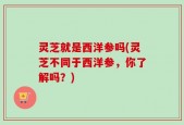灵芝就是西洋参吗(灵芝不同于西洋参，你了解吗？)
