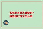 家庭养身灵芝破壁机？破壁机打灵芝怎么做