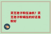 灵芝孢子粉压油机？灵芝孢子粉碾压的好还是粉好