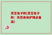 灵芝皂子粉(灵芝皂子粉：天然身体护理必备品)