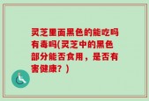 灵芝里面黑色的能吃吗有毒吗(灵芝中的黑色部分能否食用，是否有害健康？)