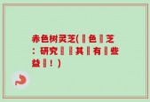 赤色树灵芝(紅色靈芝：研究發現其實有這些益處！)