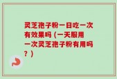 灵芝孢子粉一日吃一次有效果吗 (一天服用一次灵芝孢子粉有用吗？)