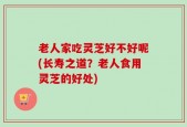 老人家吃灵芝好不好呢(长寿之道？老人食用灵芝的好处)