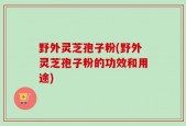 野外灵芝孢子粉(野外灵芝孢子粉的功效和用途)