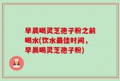 早晨喝灵芝孢子粉之前喝水(饮水最佳时间，早晨喝灵芝孢子粉)