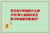 灵芝孢子粉破壁什么牌子好(哪个品牌的灵芝孢子粉破壁效果更好？)