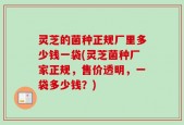 灵芝的菌种正规厂里多少钱一袋(灵芝菌种厂家正规，售价透明，一袋多少钱？)