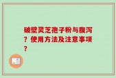 破壁灵芝孢子粉与腹泻？使用方法及注意事项？