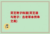 灵芝袍子和酒(灵芝酒与袍子：古老草本传承之美)