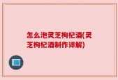 怎么泡灵芝枸杞酒(灵芝枸杞酒制作详解)