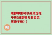 成都哪里可以买灵芝孢子粉(成都哪儿有卖灵芝孢子粉？)