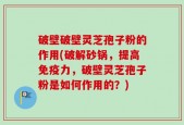 破壁破壁灵芝孢子粉的作用(破解砂锅，提高免疫力，破壁灵芝孢子粉是如何作用的？)