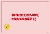 很硬的灵芝怎么切碎(如何切碎硬质灵芝)