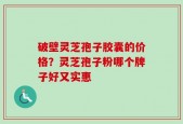 破壁灵芝孢子胶囊的价格？灵芝孢子粉哪个牌子好又实惠