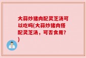 大蒜炒猪肉配灵芝汤可以吃吗(大蒜炒猪肉搭配灵芝汤，可否食用？)