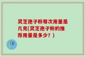 灵芝孢子粉尊次用量是几克(灵芝孢子粉的推荐用量是多少？)