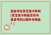 感昌可吃灵芝孢子粉吗(灵芝孢子粉能否作为感昌可的口服补充物品？)