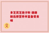 多芝灵芝孢子粉 健康新选择营养丰富备受青睐