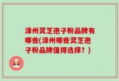 漳州灵芝孢子粉品牌有哪些(漳州哪些灵芝孢子粉品牌值得选择？)