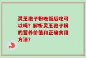 灵芝孢子粉晚饭后吃可以吗？解析灵芝孢子粉的营养价值和正确食用方法？