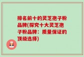 排名前十的灵芝孢子粉品牌(探究十大灵芝孢子粉品牌：质量保证的顶级选择)