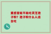 重感冒能不能吃灵芝孢子粉？孢子粉什么人适合吃