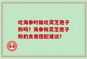 吃海参时能吃灵芝孢子粉吗？海参和灵芝孢子粉的食用搭配建议？