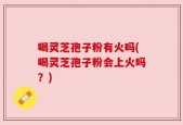 喝灵芝孢子粉有火吗(喝灵芝孢子粉会上火吗？)
