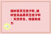 植树堂灵芝孢子粉_植树堂高品质灵芝孢子粉：天然养生，增强免疫力
