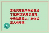 常吃灵芝孢子粉的竟成了这样(常食用灵芝孢子粉结果惊人！身体状况大有不同