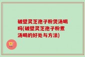 破壁灵芝孢子粉煲汤喝吗(破壁灵芝孢子粉煮汤喝的好处与方法)