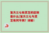 复方三七和灵芝的区别是什么(复方三七与灵芝有何不同？详解！