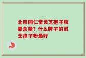 北京同仁堂灵芝孢子胶囊含量？什么牌子的灵芝孢子粉最好