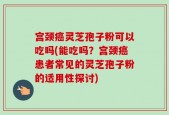 宫颈癌灵芝孢子粉可以吃吗(能吃吗？宫颈癌患者常见的灵芝孢子粉的适用性探讨)