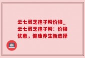 云七灵芝孢子粉价格_云七灵芝孢子粉：价格优惠，健康养生新选择