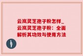 云岚灵芝孢子粉怎样_云岚灵芝孢子粉：全面解析其功效与使用方法