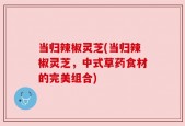 当归辣椒灵芝(当归辣椒灵芝，中式草药食材的完美组合)