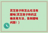 灵芝孢子粉怎么吃没有腥味(灵芝孢子粉的正确食用方法，告别腥味问题！)
