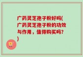 广药灵芝孢子粉好吗(广药灵芝孢子粉的功效与作用，值得购买吗？)