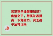 灵芝孢子油健康知识？疫情之下，想买补品提高一下免疫力，灵芝孢子油可以吗