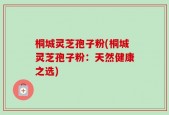 桐城灵芝孢子粉(桐城灵芝孢子粉：天然健康之选)