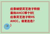 庄泰破壁灵芝孢子粉胶囊和AHCC哪个好(庄泰灵芝孢子粉VS AHCC，谁更出色？)